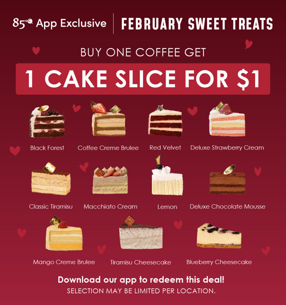 85°C App Exclusive | February Sweet Treats | Buy One Coffee Get 1 Cake Slice for $1 | Black Forest, Coffee Creme Brulee, Red Velvet, Deluxe Strawberry Cream, Classic Tiramisu, Macchiato Cream, Lemon, Deluxe Chocolate Mousse, Mango Creme Brulee, Tiramisu Cheesecake, Blueberry Cheesecake | Download our app to redeem this deal! Selection may be limited per location.